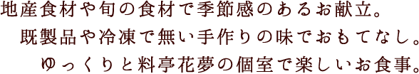 地産食材や旬の食材で季節感のあるお献立。既製品や冷凍で無い手作りの味でおもてなし。ゆっくりと料亭花夢の個室で楽しいお食事。